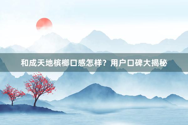 和成天地槟榔口感怎样？用户口碑大揭秘
