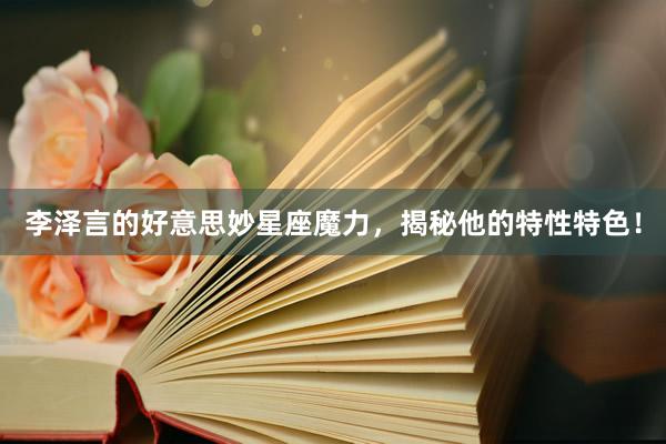李泽言的好意思妙星座魔力，揭秘他的特性特色！