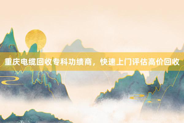 重庆电缆回收专科功绩商，快速上门评估高价回收