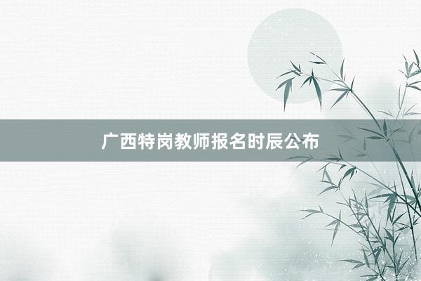 广西特岗教师报名时辰公布
