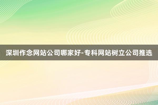 深圳作念网站公司哪家好-专科网站树立公司推选