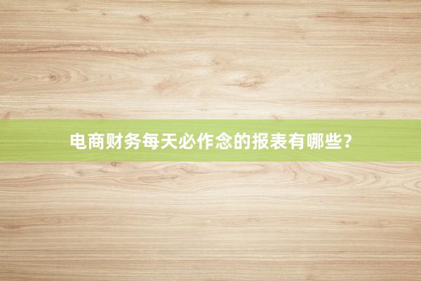 电商财务每天必作念的报表有哪些？
