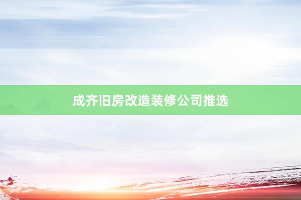 成齐旧房改造装修公司推选